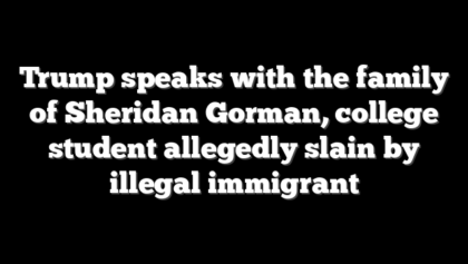 Trump speaks with the family of Sheridan Gorman, college student allegedly slain by illegal immigrant