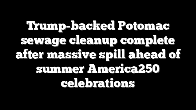 Trump-backed Potomac sewage cleanup complete after massive spill ahead of summer America250 celebrations