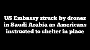 US Embassy struck by drones in Saudi Arabia as Americans instructed to shelter in place
