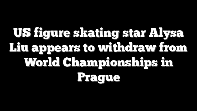 US figure skating star Alysa Liu appears to withdraw from World Championships in Prague