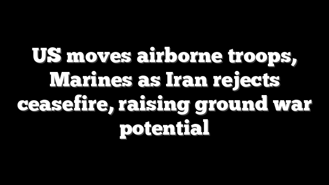 US moves airborne troops, Marines as Iran rejects ceasefire, raising ground war potential