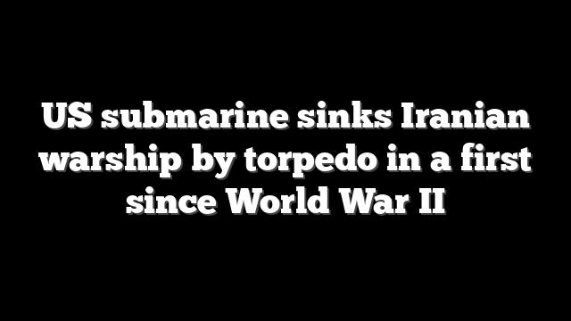 US submarine sinks Iranian warship by torpedo in a first since World War II