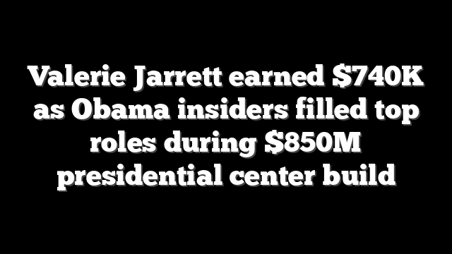 Valerie Jarrett earned $740K as Obama insiders filled top roles during $850M presidential center build