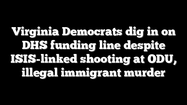 Virginia Democrats dig in on DHS funding line despite ISIS-linked shooting at ODU, illegal immigrant murder
