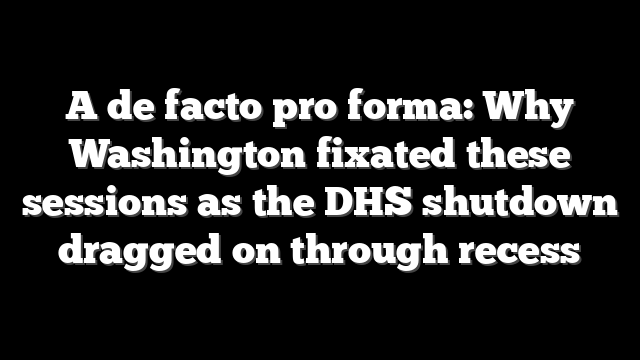 A de facto pro forma: Why Washington fixated these sessions as the DHS shutdown dragged on through recess