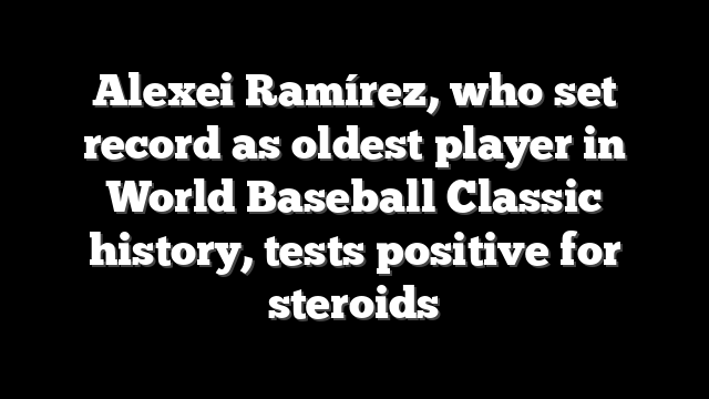 Alexei Ramírez, who set record as oldest player in World Baseball Classic history, tests positive for steroids