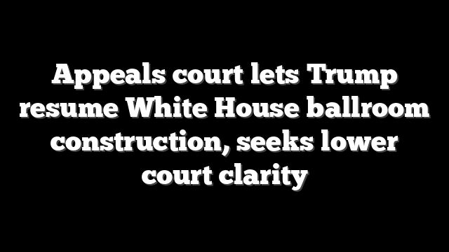 Appeals court lets Trump resume White House ballroom construction, seeks lower court clarity