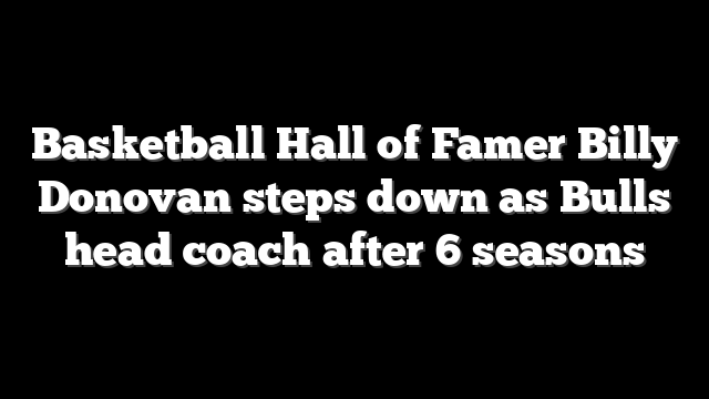 Basketball Hall of Famer Billy Donovan steps down as Bulls head coach after 6 seasons