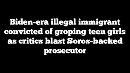 Biden-era illegal immigrant convicted of groping teen girls as critics blast Soros-backed prosecutor