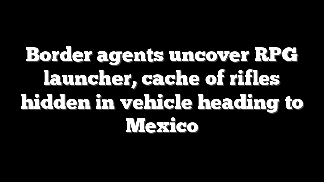 Border agents uncover RPG launcher, cache of rifles hidden in vehicle heading to Mexico