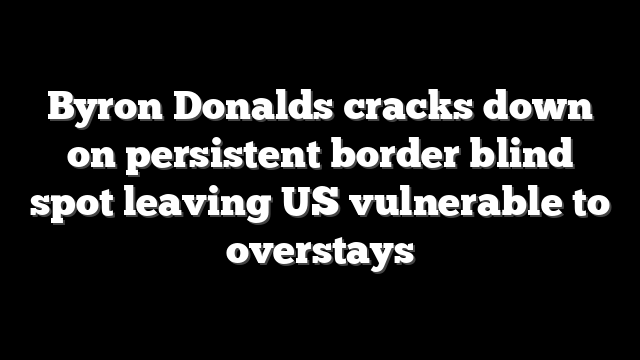 Byron Donalds cracks down on persistent border blind spot leaving US vulnerable to overstays