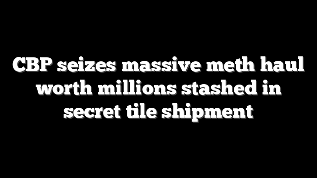 CBP seizes massive meth haul worth millions stashed in secret tile shipment