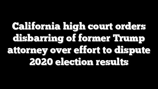 California high court orders disbarring of former Trump attorney over effort to dispute 2020 election results