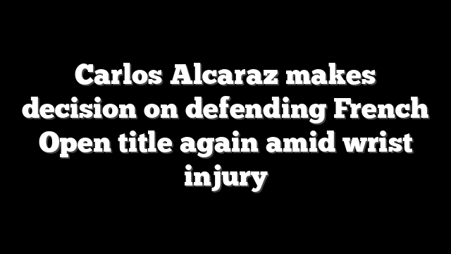 Carlos Alcaraz makes decision on defending French Open title again amid wrist injury