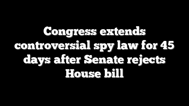 Congress extends controversial spy law for 45 days after Senate rejects House bill