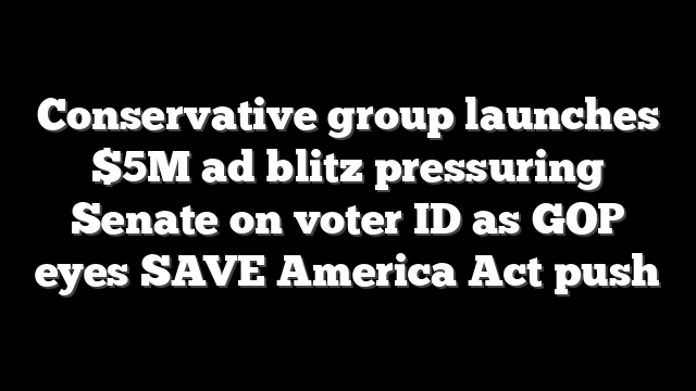 Conservative group launches $5M ad blitz pressuring Senate on voter ID as GOP eyes SAVE America Act push