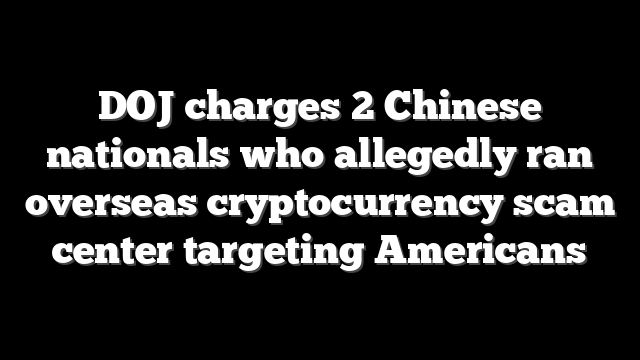 DOJ charges 2 Chinese nationals who allegedly ran overseas cryptocurrency scam center targeting Americans