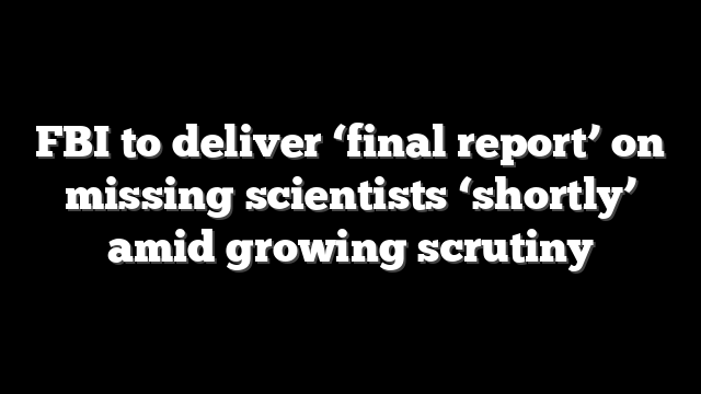 FBI to deliver ‘final report’ on missing scientists ‘shortly’ amid growing scrutiny