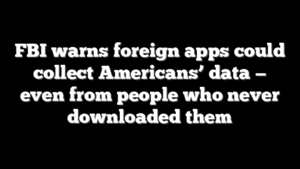 FBI warns foreign apps could collect Americans’ data — even from people who never downloaded them