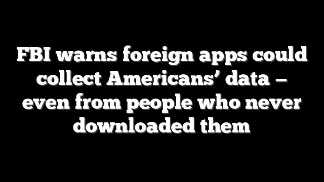 FBI warns foreign apps could collect Americans’ data — even from people who never downloaded them