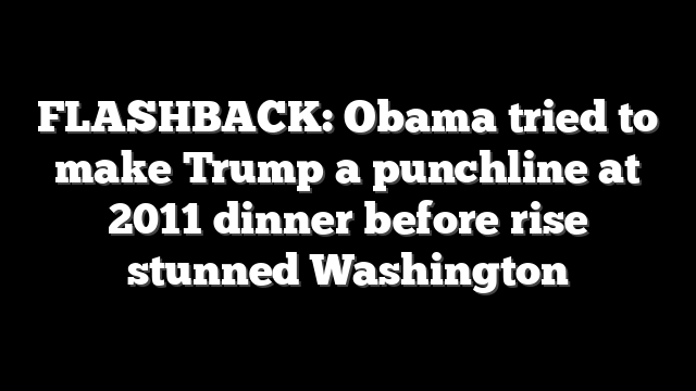 FLASHBACK: Obama tried to make Trump a punchline at 2011 dinner before rise stunned Washington