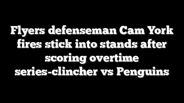 Flyers defenseman Cam York fires stick into stands after scoring overtime series-clincher vs Penguins
