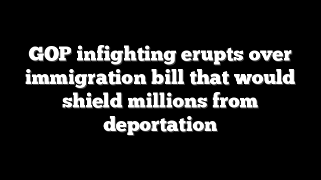 GOP infighting erupts over immigration bill that would shield millions from deportation