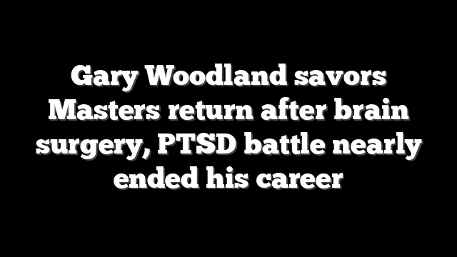 Gary Woodland savors Masters return after brain surgery, PTSD battle nearly ended his career
