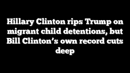 Hillary Clinton rips Trump on migrant child detentions, but Bill Clinton’s own record cuts deep