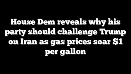 House Dem reveals why his party should challenge Trump on Iran as gas prices soar $1 per gallon