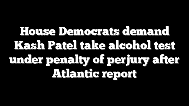 House Democrats demand Kash Patel take alcohol test under penalty of perjury after Atlantic report