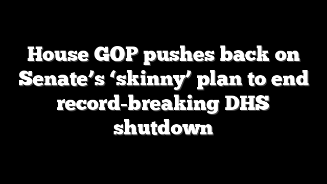 House GOP pushes back on Senate’s ‘skinny’ plan to end record-breaking DHS shutdown