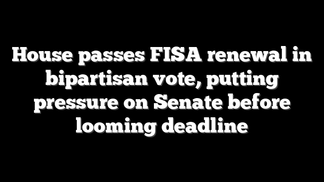 House passes FISA renewal in bipartisan vote, putting pressure on Senate before looming deadline