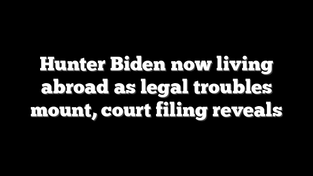 Hunter Biden now living abroad as legal troubles mount, court filing reveals