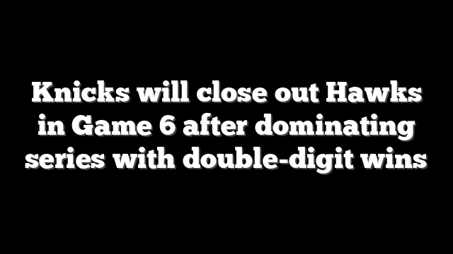 Knicks will close out Hawks in Game 6 after dominating series with double-digit wins