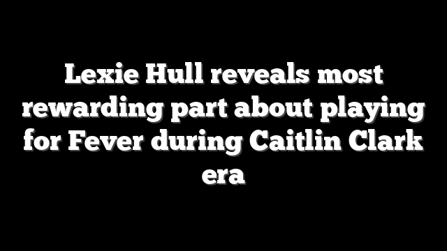 Lexie Hull reveals most rewarding part about playing for Fever during Caitlin Clark era