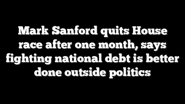 Mark Sanford quits House race after one month, says fighting national debt is better done outside politics