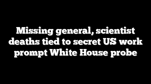 Missing general, scientist deaths tied to secret US work prompt White House probe