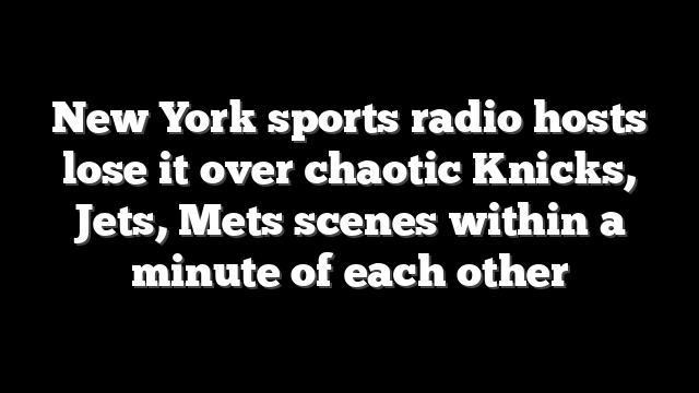 New York sports radio hosts lose it over chaotic Knicks, Jets, Mets scenes within a minute of each other