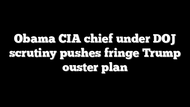 Obama CIA chief under DOJ scrutiny pushes fringe Trump ouster plan