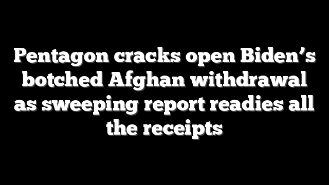 Pentagon cracks open Biden’s botched Afghan withdrawal as sweeping report readies all the receipts