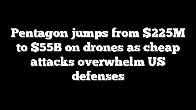 Pentagon jumps from $225M to $55B on drones as cheap attacks overwhelm US defenses
