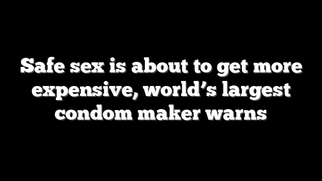 Safe sex is about to get more expensive, world’s largest condom maker warns