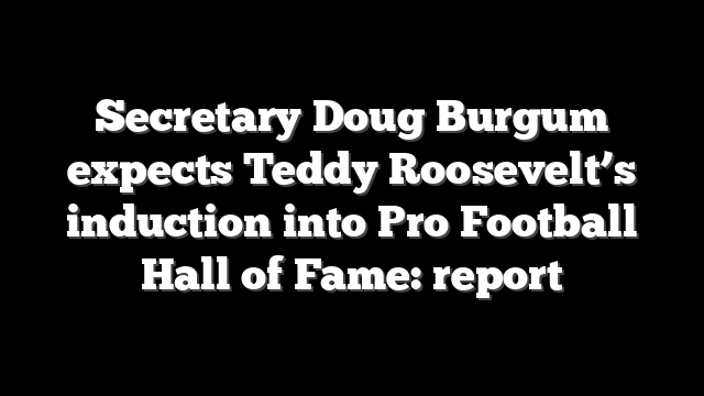 Secretary Doug Burgum expects Teddy Roosevelt’s induction into Pro Football Hall of Fame: report