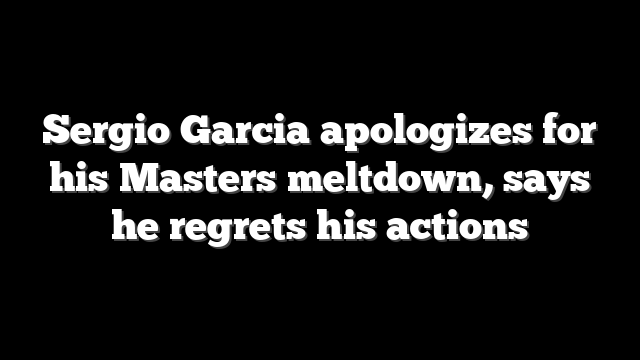 Sergio Garcia apologizes for his Masters meltdown, says he regrets his actions