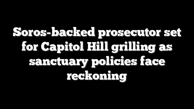 Soros-backed prosecutor set for Capitol Hill grilling as sanctuary policies face reckoning