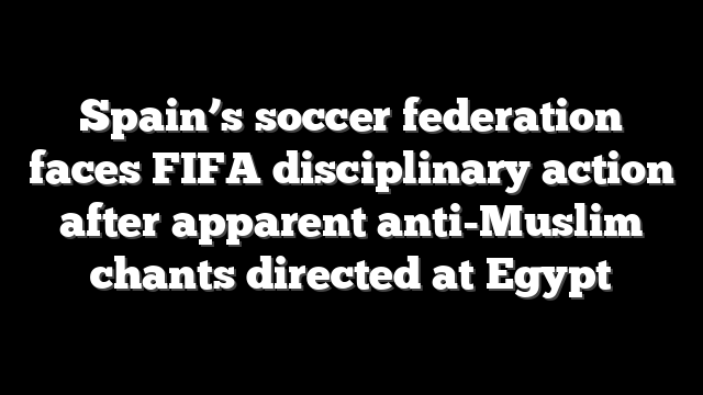 Spain’s soccer federation faces FIFA disciplinary action after apparent anti-Muslim chants directed at Egypt