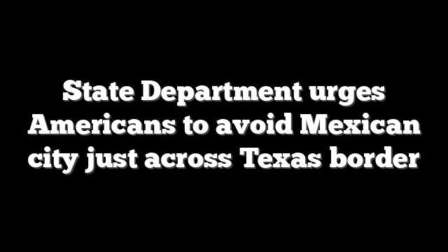 State Department urges Americans to avoid Mexican city just across Texas border