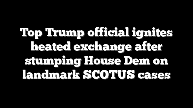 Top Trump official ignites heated exchange after stumping House Dem on landmark SCOTUS cases