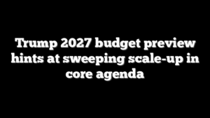 Trump 2027 budget preview hints at sweeping scale-up in core agenda